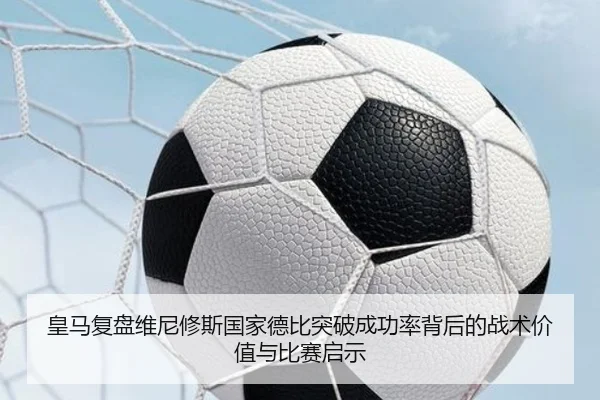 皇马复盘维尼修斯国家德比突破成功率背后的战术价值与比赛启示