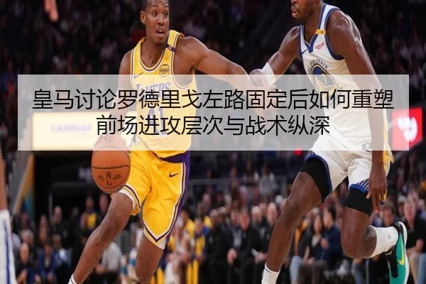 皇马讨论罗德里戈左路固定后如何重塑前场进攻层次与战术纵深