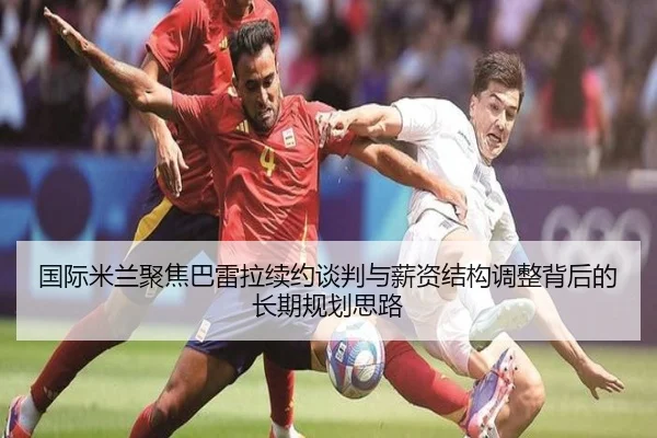 国际米兰聚焦巴雷拉续约谈判与薪资结构调整背后的长期规划思路