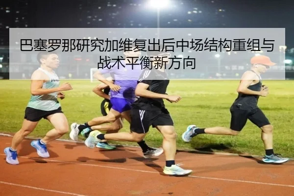 巴塞罗那研究加维复出后中场结构重组与战术平衡新方向