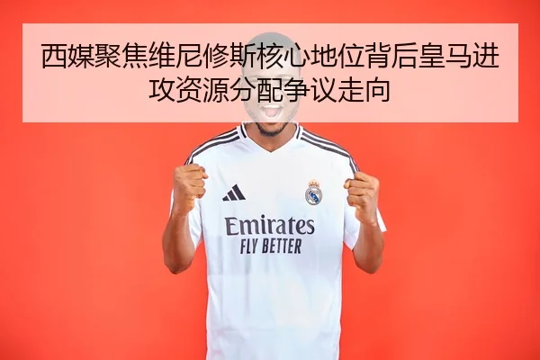 西媒聚焦维尼修斯核心地位背后皇马进攻资源分配争议走向