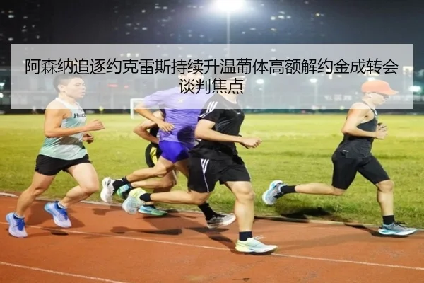 阿森纳追逐约克雷斯持续升温葡体高额解约金成转会谈判焦点