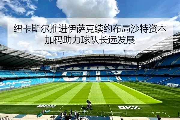 纽卡斯尔推进伊萨克续约布局沙特资本加码助力球队长远发展
