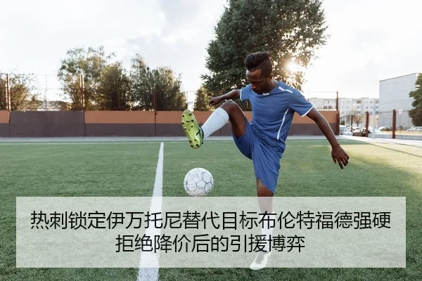 热刺锁定伊万托尼替代目标布伦特福德强硬拒绝降价后的引援博弈